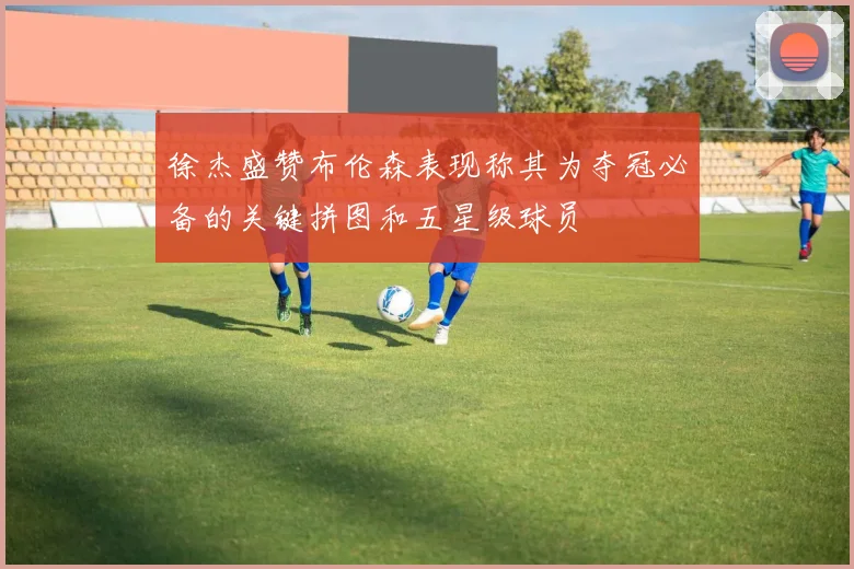 徐杰盛赞布伦森表现称其为夺冠必备的关键拼图和五星级球员