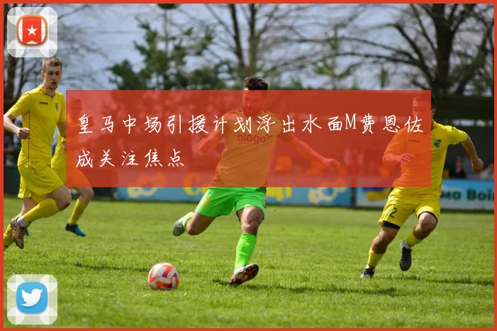 皇马中场引援计划浮出水面M费恩佐成关注焦点