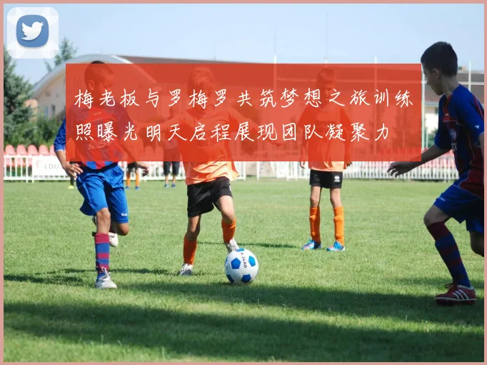 梅老板与罗梅罗共筑梦想之旅训练照曝光明天启程展现团队凝聚力