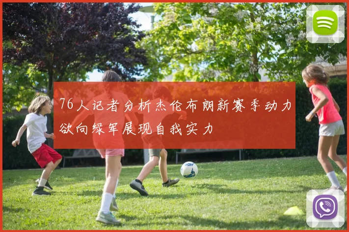 76人记者分析杰伦布朗新赛季动力欲向绿军展现自我实力