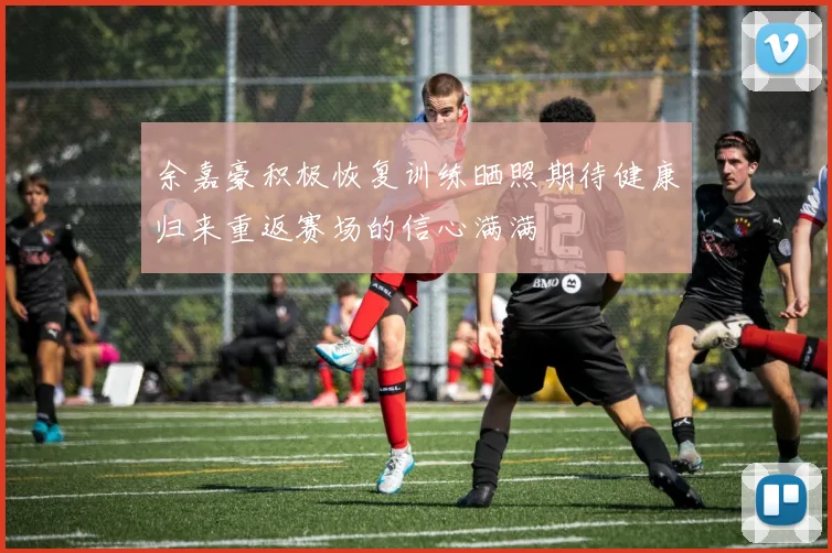余嘉豪积极恢复训练晒照期待健康归来重返赛场的信心满满