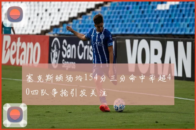塞克斯顿场均154分三分命中率超40四队争抢引发关注