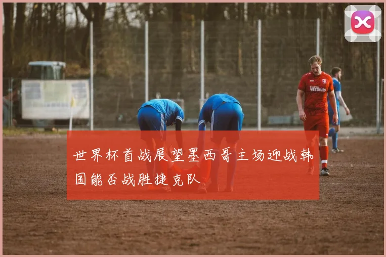 世界杯首战展望墨西哥主场迎战韩国能否战胜捷克队