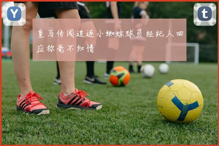 皇马传闻追逐小蜘蛛球员经纪人回应称毫不知情