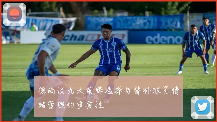 德尚谈九大前锋选择与替补球员情绪管理的重要性