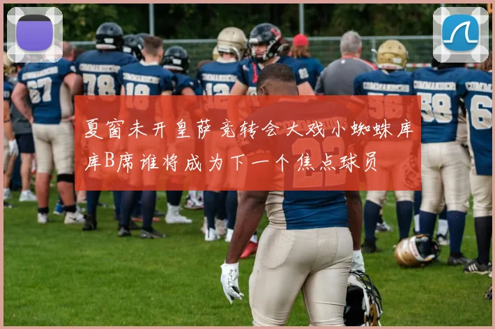 夏窗未开皇萨竞转会大戏小蜘蛛库库B席谁将成为下一个焦点球员