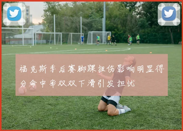 福克斯季后赛脚踝扭伤影响明显得分命中率双双下滑引发担忧