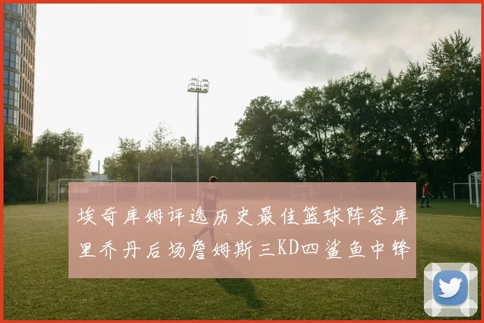 埃奇库姆评选历史最佳篮球阵容库里乔丹后场詹姆斯三KD四鲨鱼中锋