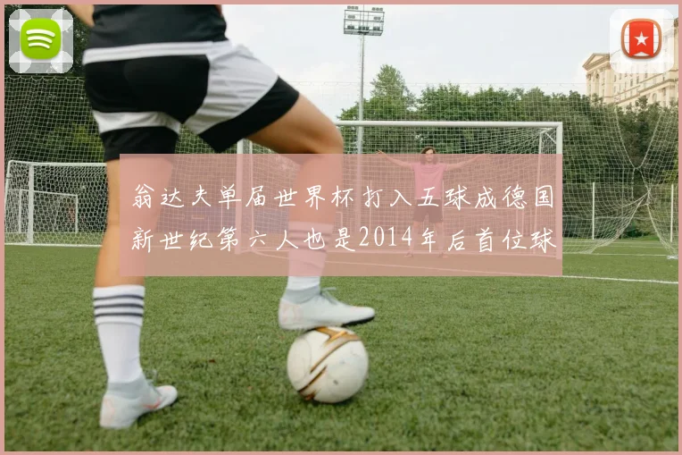 翁达夫单届世界杯打入五球成德国新世纪第六人也是2014年后首位球员